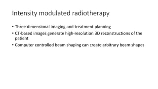 Intensity modulated radiotherapy
• Three dimensional imaging and treatment planning
• CT-based images generate high-resolution 3D reconstructions of the
patient
• Computer controlled beam shaping can create arbitrary beam shapes
 