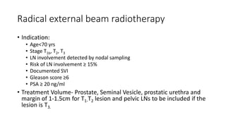 Radical external beam radiotherapy
• Indication:
• Age<70 yrs
• Stage T1b, T2, T3
• LN involvement detected by nodal sampling
• Risk of LN involvement ≥ 15%
• Documented SVI
• Gleason score ≥6
• PSA ≥ 20 ng/ml
• Treatment Volume- Prostate, Seminal Vesicle, prostatic urethra and
margin of 1-1.5cm for T1-T2 lesion and pelvic LNs to be included if the
lesion is T3.
 