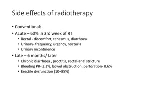 Side effects of radiotherapy
• Conventional:
• Acute – 60% in 3rd week of RT
• Rectal - discomfort, tenesmus, diarrhoea
• Urinary- frequency, urgency, nocturia
• Urinary incontinence
• Late – 6 months/ later
• Chronic diarrhoea , proctitis, rectal-anal stricture
• Bleeding PR- 3.3%, bowel obstruction. perforation- 0.6%
• Erectile dysfunction (10–85%)
 