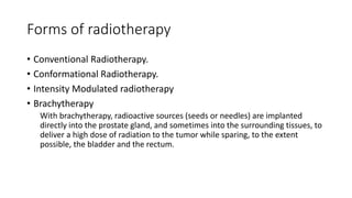 Forms of radiotherapy
• Conventional Radiotherapy.
• Conformational Radiotherapy.
• Intensity Modulated radiotherapy
• Brachytherapy
With brachytherapy, radioactive sources (seeds or needles) are implanted
directly into the prostate gland, and sometimes into the surrounding tissues, to
deliver a high dose of radiation to the tumor while sparing, to the extent
possible, the bladder and the rectum.
 