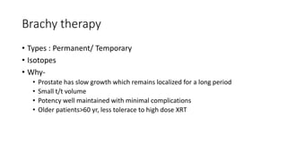 Brachy therapy
• Types : Permanent/ Temporary
• Isotopes
• Why-
• Prostate has slow growth which remains localized for a long period
• Small t/t volume
• Potency well maintained with minimal complications
• Older patients>60 yr, less tolerace to high dose XRT
 