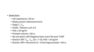 • Selection:
• Life expectancy >10 yrs
• Biopsy proven adenocarcinoma
• Stage T1 ,T2a
• Grade : Gleason sum 2-6
• PSA ≤ 10 ng/ml
• Prostate volume < 60 cc
• No e/o pelvic LAP/ Negative bone scan/ No prior TURP
• Brachy+ XRT: T2b , T2c, GS = 7-10, PSA > 10 ng/ml
• Brachy+ XRT+ Hormonal t/t : Initial large prostate > 60 cc
 