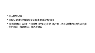 • TECHNIQUE
• TRUS and template guided implantation
• Templates: Syed- Neblett template or MUPIT (The Martinez Universal
Perineal Interstitial Template)
 