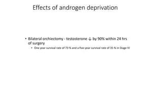 Effects of androgen deprivation
• Bilateral orchiectomy - testosterone ↓ by 90% within 24 hrs
of surgery
• One year survival rate of 73 % and a five-year survival rate of 35 % in Stage IV
 