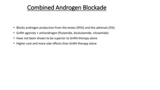 Combined Androgen Blockade
• Blocks androgen production from the testes (95%) and the adrenals (5%)
• GnRH agonists + antiandrogen (flutamide, bicalutamide, nilutamide)
• Have not been shown to be superior to GnRH therapy alone
• Higher cost and more side effects than GnRH therapy alone
 