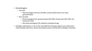 • Antiandrogens
• Steroidal
• Pharmacological S/E-loss of libido, erectile dysfunction, but rarely
gynaecomastia
• Non-steroidal
• Pharmacological S/E- gynaecomastia (49–66%), breast pain (40–72%), hot
flushes (9–13%)
• Non-pharmacological S/E related to individual drugs
• Androgen deprivation is one of the most effective therapies against any solid tumor;
unfortunately, with time, almost all prostate cancers will become androgen refractory
 