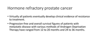 Hormone refractory prostate cancer
• Virtually all patients eventually develop clinical evidence of resistance
to treatment.
• Progression-free and overall survival figures of patients with
metastatic disease with various methods of Androgen Deprivation
Therapy have ranged from 12 to 20 months and 24 to 36 months.
 