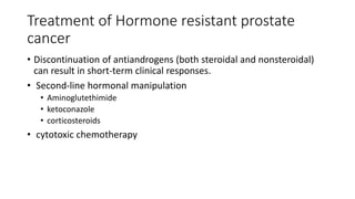 Treatment of Hormone resistant prostate
cancer
• Discontinuation of antiandrogens (both steroidal and nonsteroidal)
can result in short-term clinical responses.
• Second-line hormonal manipulation
• Aminoglutethimide
• ketoconazole
• corticosteroids
• cytotoxic chemotherapy
 