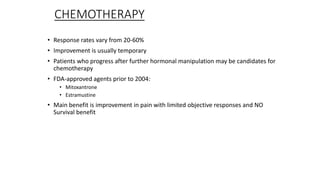 CHEMOTHERAPY
• Response rates vary from 20-60%
• Improvement is usually temporary
• Patients who progress after further hormonal manipulation may be candidates for
chemotherapy
• FDA-approved agents prior to 2004:
• Mitoxantrone
• Estramustine
• Main benefit is improvement in pain with limited objective responses and NO
Survival benefit
 