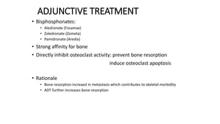 ADJUNCTIVE TREATMENT
• Bisphosphonates:
• Aledronate (Fosamax)
• Zoledronate (Zometa)
• Pamidronate (Aredia)
• Strong affinity for bone
• Directly inhibit osteoclast activity: prevent bone resorption
induce osteoclast apoptosis
• Rationale
• Bone resorption increaed in metastasis which contributes to skeletal morbidity
• ADT further increases bone resorption
 