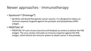 Newer approaches - Immunotherapy
• Sipuleucel-T (Provenge®)
• dendritic cell-based therapeutic cancer vaccine. It is designed to induce an
immune response targeted against the prostatic acid phosphatase (PAP)
antigen.
• PROSTVAC-VF
• PROSTVAC-VF uses viruses (vaccinia and fowlpox) as vectors to deliver the PSA
antigen. The virus vectors stimulate an immune response against the PSA
antigen, which directs the immune system to attack cancer in the prostate.
 