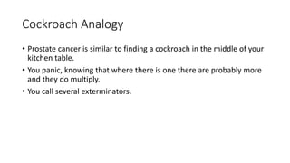 Cockroach Analogy
• Prostate cancer is similar to finding a cockroach in the middle of your
kitchen table.
• You panic, knowing that where there is one there are probably more
and they do multiply.
• You call several exterminators.
 