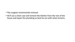 • The surgeon recommends removal.
• He'll use a chain saw and remove the kitchen from the rest of the
house and repair the plumbing as best he can with what remains.
 