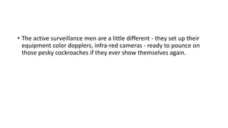 • The active surveillance men are a little different - they set up their
equipment color dopplers, infra-red cameras - ready to pounce on
those pesky cockroaches if they ever show themselves again.
 