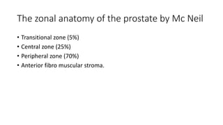 The zonal anatomy of the prostate by Mc Neil
• Transitional zone (5%)
• Central zone (25%)
• Peripheral zone (70%)
• Anterior fibro muscular stroma.
 