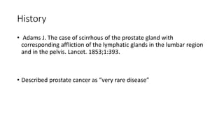 History
• Adams J. The case of scirrhous of the prostate gland with
corresponding affliction of the lymphatic glands in the lumbar region
and in the pelvis. Lancet. 1853;1:393.
• Described prostate cancer as “very rare disease”
 