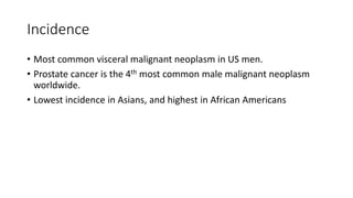 Incidence
• Most common visceral malignant neoplasm in US men.
• Prostate cancer is the 4th most common male malignant neoplasm
worldwide.
• Lowest incidence in Asians, and highest in African Americans
 