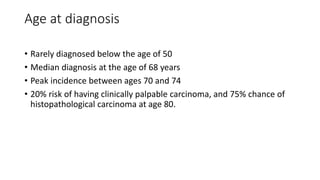 Age at diagnosis
• Rarely diagnosed below the age of 50
• Median diagnosis at the age of 68 years
• Peak incidence between ages 70 and 74
• 20% risk of having clinically palpable carcinoma, and 75% chance of
histopathological carcinoma at age 80.
 