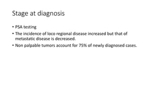 Stage at diagnosis
• PSA testing
• The incidence of loco regional disease increased but that of
metastatic disease is decreased.
• Non palpable tumors account for 75% of newly diagnosed cases.
 