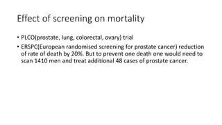 Effect of screening on mortality
• PLCO(prostate, lung, colorectal, ovary) trial
• ERSPC(European randomised screening for prostate cancer) reduction
of rate of death by 20%. But to prevent one death one would need to
scan 1410 men and treat additional 48 cases of prostate cancer.
 