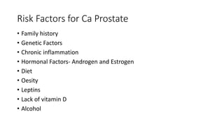 Risk Factors for Ca Prostate
• Family history
• Genetic Factors
• Chronic inflammation
• Hormonal Factors- Androgen and Estrogen
• Diet
• Oesity
• Leptins
• Lack of vitamin D
• Alcohol
 