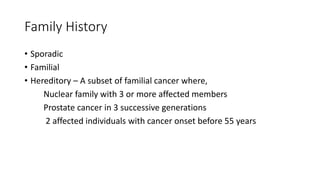 Family History
• Sporadic
• Familial
• Hereditory – A subset of familial cancer where,
Nuclear family with 3 or more affected members
Prostate cancer in 3 successive generations
2 affected individuals with cancer onset before 55 years
 