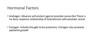 Hormonal Factors
• Androgen :Absence will protect against prostate cancer.But There is
no dose response relationship of testosterone with prostate cancer
• Estrogen: Initially thought to be protective. Estrogen also promote
epithelial growth
 