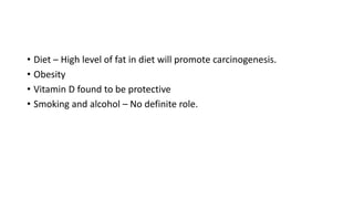 • Diet – High level of fat in diet will promote carcinogenesis.
• Obesity
• Vitamin D found to be protective
• Smoking and alcohol – No definite role.
 