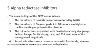 5 Alpha reductase inhibitors
• The main findings of the PCPT are as follows:
1. The prevalence of prostate cancer was reduced by 24.8%
2. The prevalence of Gleason grade 7 to 10 tumors was higher in
the finasteride group than in the placebo
3. The risk reductions associated with finasteride among risk groups
defined by age, family history, race, and PSA level were of the
same general magnitude.
4. Sexual side effects were more common with finasteride, whereas
urinary symptoms were more common with placebo.
 