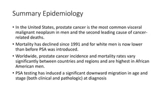 Summary Epidemiology
• In the United States, prostate cancer is the most common visceral
malignant neoplasm in men and the second leading cause of cancer-
related deaths.
• Mortality has declined since 1991 and for white men is now lower
than before PSA was introduced.
• Worldwide, prostate cancer incidence and mortality rates vary
significantly between countries and regions and are highest in African
American men.
• PSA testing has induced a significant downward migration in age and
stage (both clinical and pathologic) at diagnosis
 