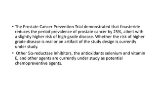 • The Prostate Cancer Prevention Trial demonstrated that finasteride
reduces the period prevalence of prostate cancer by 25%, albeit with
a slightly higher risk of high-grade disease. Whether the risk of higher
grade disease is real or an artifact of the study design is currently
under study.
• Other 5α-reductase inhibitors, the antioxidants selenium and vitamin
E, and other agents are currently under study as potential
chemopreventive agents.
 