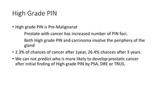 High Grade PIN
• High grade PIN is Pre-Malignanat
Prostate with cancer has increased number of PIN foci.
Both High grade PIN and carcinoma involve the periphery of the
gland
• 2.3% of chances of cancer after 1year, 26.4% chances after 3 years.
• We can not predict who is more likely to develop prostatic cancer
after initial finding of High grade PIN by PSA, DRE or TRUS.
 