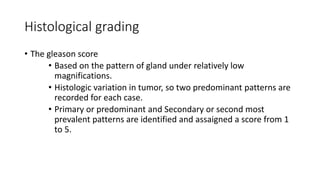 Histological grading
• The gleason score
• Based on the pattern of gland under relatively low
magnifications.
• Histologic variation in tumor, so two predominant patterns are
recorded for each case.
• Primary or predominant and Secondary or second most
prevalent patterns are identified and assaigned a score from 1
to 5.
 