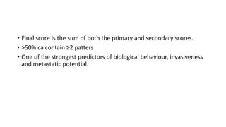 • Final score is the sum of both the primary and secondary scores.
• >50% ca contain ≥2 patters
• One of the strongest predictors of biological behaviour, invasiveness
and metastatic potential.
 