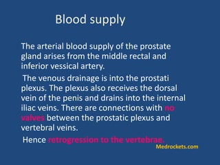 The arterial blood supply of the prostate
gland arises from the middle rectal and
inferior vessical artery.
The venous drainage is into the prostati
plexus. The plexus also receives the dorsal
vein of the penis and drains into the internal
iliac veins. There are connections with no
valves between the prostatic plexus and
vertebral veins.
Hence retrogression to the vertebrae.
Blood supply
Medrockets.com
 