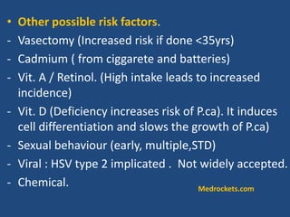 • Other possible risk factors.
- Vasectomy (Increased risk if done <35yrs)
- Cadmium ( from ciggarete and batteries)
- Vit. A / Retinol. (High intake leads to increased
incidence)
- Vit. D (Deficiency increases risk of P.ca). It induces
cell differentiation and slows the growth of P.ca)
- Sexual behaviour (early, multiple,STD)
- Viral : HSV type 2 implicated . Not widely accepted.
- Chemical. Medrockets.com
 