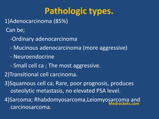 1)Adenocarcinoma (85%)
Can be;
-Ordinary adenocarcinoma
- Mucinous adenocarcinoma (more aggressive)
- Neuroendocrine
- Small cell ca ; The most aggressive.
2)Transitional cell carcinoma.
3)Squamous cell ca; Rare, poor prognosis, produces
osteolytic metastasis, no elevated PSA level.
4)Sarcoma; Rhabdomyosarcoma,Leiomyosarcoma and
carcinosarcoma.
Pathologic types.
Medrockets.com
 