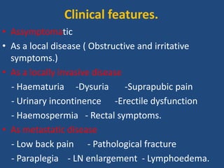 • Assymptomatic
• As a local disease ( Obstructive and irritative
symptoms.)
• As a locally invasive disease
- Haematuria -Dysuria -Suprapubic pain
- Urinary incontinence -Erectile dysfunction
- Haemospermia - Rectal symptoms.
• As metastatic disease
- Low back pain - Pathological fracture
- Paraplegia - LN enlargement - Lymphoedema.
Clinical features.
 