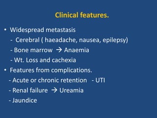 • Widespread metastasis
- Cerebral ( haeadache, nausea, epilepsy)
- Bone marrow  Anaemia
- Wt. Loss and cachexia
• Features from complications.
- Acute or chronic retention - UTI
- Renal failure  Ureamia
- Jaundice
Clinical features.
 