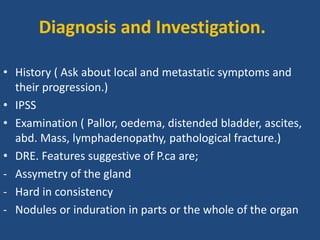 • History ( Ask about local and metastatic symptoms and
their progression.)
• IPSS
• Examination ( Pallor, oedema, distended bladder, ascites,
abd. Mass, lymphadenopathy, pathological fracture.)
• DRE. Features suggestive of P.ca are;
- Assymetry of the gland
- Hard in consistency
- Nodules or induration in parts or the whole of the organ
Diagnosis and Investigation.
 