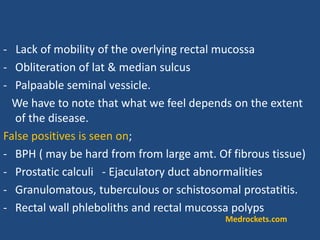 - Lack of mobility of the overlying rectal mucossa
- Obliteration of lat & median sulcus
- Palpaable seminal vessicle.
We have to note that what we feel depends on the extent
of the disease.
False positives is seen on;
- BPH ( may be hard from from large amt. Of fibrous tissue)
- Prostatic calculi - Ejaculatory duct abnormalities
- Granulomatous, tuberculous or schistosomal prostatitis.
- Rectal wall phleboliths and rectal mucossa polyps
Medrockets.com
 