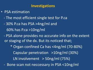 • PSA estimation
- The most efficient single test for P.ca
- 30% P.ca has PSA >4ng/ml and
60% has P.ca >10ng/ml
- PSA alone provides no accurate info on the extent
or staging of the dx. But its noticed that;
* Organ confined Ca has <4ng/ml (70-80%)
Capsular penetration >10ng/ml (30%)
LN involvement > 50ng/ml (75%)
- Bone scan not neccessary in PSA <10ng/ml
Investigations
 