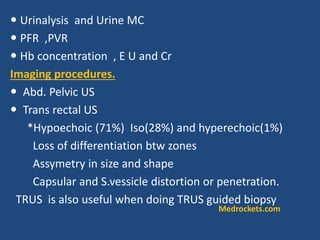  Urinalysis and Urine MC
 PFR ,PVR
 Hb concentration , E U and Cr
Imaging procedures.
 Abd. Pelvic US
 Trans rectal US
*Hypoechoic (71%) Iso(28%) and hyperechoic(1%)
Loss of differentiation btw zones
Assymetry in size and shape
Capsular and S.vessicle distortion or penetration.
TRUS is also useful when doing TRUS guided biopsy
Medrockets.com
 