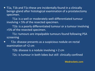  T1a, T1b and T1c:these are incidentally found in a clinically
benign gland after histological examination of a prostatectomy
specimen.
T1a: is a well or moderately well-differentiated tumour
involving < 5% of the resected specimen.
T1b: is a poorly differentiated tumour or a tumour involving
>5% of the resected specimen.
T1c: tumours are impalpable tumours found following PSA
screening
 T2a: disease presents as a suspicious nodule on rectal
examination of <2 cm
T2b: disease is a nodule involving > 2 cm
T2c: is tumour in both lobes but still clinically confined
Medrockets.com
 