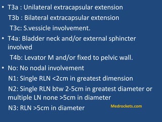 • T3a : Unilateral extracapsular extension
T3b : Bilateral extracapsular extension
T3c: S.vessicle involvement.
• T4a: Bladder neck and/or external sphincter
involved
T4b: Levator M and/or fixed to pelvic wall.
• No: No nodal involvement
N1: Single RLN <2cm in greatest dimension
N2: Single RLN btw 2-5cm in greatest diameter or
multiple LN none >5cm in diameter
N3: RLN >5cm in diameter Medrockets.com
 