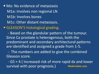  Mo: No evidence of metastasis
M1a: Involves non regional LN
M1b: Involves bones
M1c: Other distant metastasis.
 GLEASON’S histological grading.
- Based on the glandular pattern of the tumour.
Since Ca prostate is heterogenous, both the
predominant and secondary architectural patterns
are identified and assigned a grade from 1-5.
- The numbers are added to give the combined
Gleason score.
- GS > 4 ( increased risk of more rapid dx and lower
survival with poor prognosis.) Medrockets.com
 