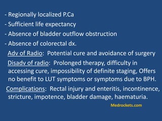 - Regionally localized P.Ca
- Sufficient life expectancy
- Absence of bladder outflow obstruction
- Absence of colorectal dx.
Adv of Radio: Potential cure and avoidance of surgery
Disadv of radio: Prolonged therapy, difficulty in
accessing cure, impossibility of definite staging, Offers
no benefit to LUT symptoms or symptoms due to BPH.
Complications: Rectal injury and enteritis, incontinence,
stricture, impotence, bladder damage, haematuria.
Medrockets.com
 