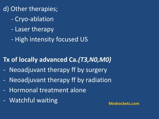 d) Other therapies;
- Cryo-ablation
- Laser therapy
- High intensity focused US
Tx of locally advanced Ca.(T3,N0,M0)
- Neoadjuvant therapy ff by surgery
- Neoadjuvant therapy ff by radiation
- Hormonal treatment alone
- Watchful waiting Medrockets.com
 