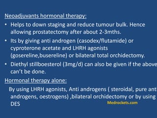 Neoadjuvants hormonal therapy:
• Helps to down staging and reduce tumour bulk. Hence
allowing prostatectomy after about 2-3mths.
• Its by giving anti androgen (casodex/flutamide) or
cyproterone acetate and LHRH agonists
(gosereline,busereline) or bilateral total orchidectomy.
• Diethyl stillboesterol (3mg/d) can also be given if the above
can’t be done.
Hormonal therapy alone:
By using LHRH agonists, Anti androgens ( steroidal, pure anti
androgens, oestrogens) ,bilateral orchidectomy or by using
DES Medrockets.com
 