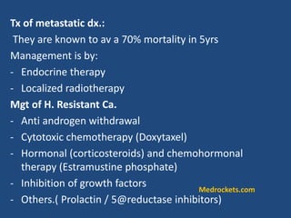 Tx of metastatic dx.:
They are known to av a 70% mortality in 5yrs
Management is by:
- Endocrine therapy
- Localized radiotherapy
Mgt of H. Resistant Ca.
- Anti androgen withdrawal
- Cytotoxic chemotherapy (Doxytaxel)
- Hormonal (corticosteroids) and chemohormonal
therapy (Estramustine phosphate)
- Inhibition of growth factors
- Others.( Prolactin / 5@reductase inhibitors)
Medrockets.com
 